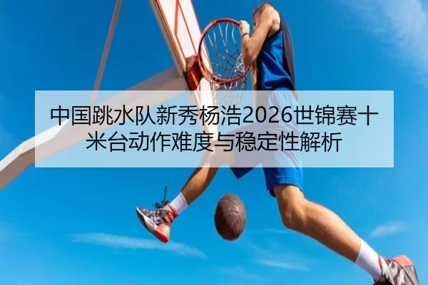 中国跳水队新秀杨浩2026世锦赛十米台动作难度与稳定性解析